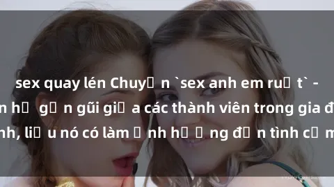sex quay lén Chuyện `sex anh em ruột` - Đề cập đến quan hệ gần gũi giữa các thành viên trong gia đình, liệu nó có làm ảnh hưởng đến tình cảm gia đình hay không?