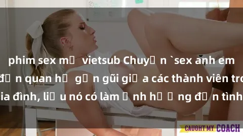 phim sex mỹ vietsub Chuyện `sex anh em ruột` - Đề cập đến quan hệ gần gũi giữa các thành viên trong gia đình, liệu nó có làm ảnh hưởng đến tình cảm gia đình hay không?