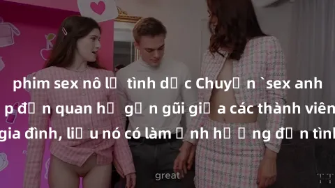 phim sex nô lệ tình dục Chuyện `sex anh em ruột` - Đề cập đến quan hệ gần gũi giữa các thành viên trong gia đình, liệu nó có làm ảnh hưởng đến tình cảm gia đình hay không?