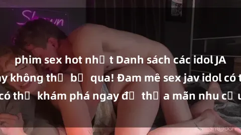 phim sex hot nhất Danh sách các idol JAV hot nhất hiện nay không thể bỏ qua! Đam mê sex jav idol có thể khám phá ngay để thỏa mãn nhu cầu giải trí của mình!
